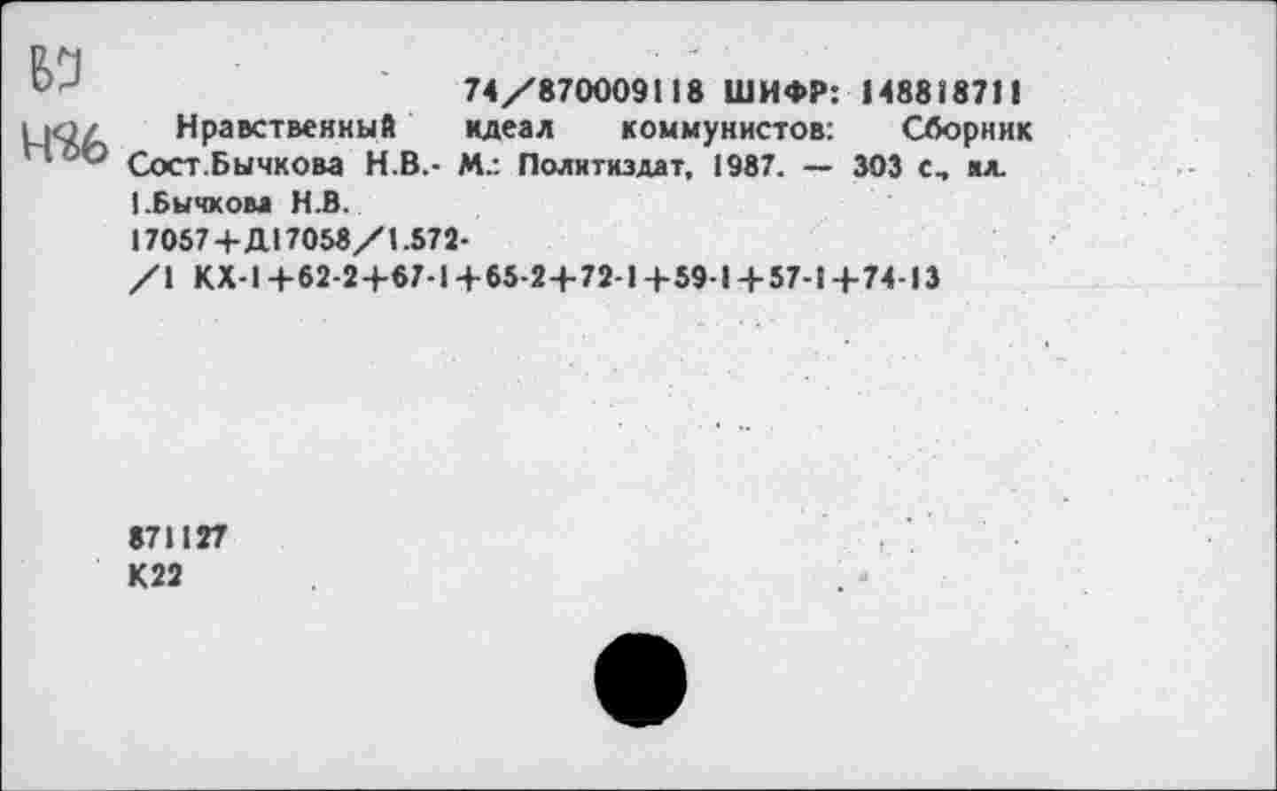 ﻿74/870009118 ШИФР: 14881871!
ц<э/ Нравственный идеал коммунистов: Сборник
** ’Э Сост.Бычкова Н.В.- М.: Политиздат, 1987. — 303 С, м.
(.Бычкова Н.В.
17057+Д17058/1.572-
/I КХ-1+62-2+67-1+65-2+72-1+59-1+ 57-1+74-13
871127 К22